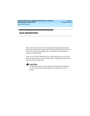 Page 23Lucent Call Center’s Little Instruction Book for advanced 
administration  585-210-936  Issue 1
December 1999
Agent administration 
1  
Agent administration
This section contains details on reconfiguring and displaying information 
about ACD agent features that have previously been administered on each of 
the ACDs, using CentreVu Supervisor as the interface to communicate 
changes to the DEFINITY. 
Some CentreVu CMS Administrators give Split Supervisors access to this 
feature so they can move agents...