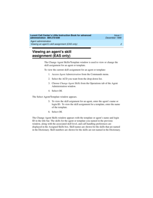 Page 24Agent administration 
2 Viewing an agent’s skill assignment (EAS only) 
Lucent Call Center’s Little Instruction Book for advanced 
administration  585-210-936  Issue 1
December 1999
Viewing an agent’s skill 
assignment (EAS only)
The Change Agent Skills/Template window is used to view or change the 
skill assignment for an agent or template.
To view the current skill assignment for an agent or template:
1. Access Agent Administration from the Commands menu.
2. Select the ACD you want from the drop-down...