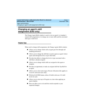 Page 26Agent administration 
4 Changing an agent’s skill assignment (EAS only) 
Lucent Call Center’s Little Instruction Book for advanced 
administration  585-210-936  Issue 1
December 1999
Changing an agent’s skill 
assignment (EAS only)
The Change Agent Skills window is used to view an agent’s or template’s 
current skill assignments or to change one or more skills and the associated 
skill type or skill level.
Helpful tips 
When used to change skill assignments, the Change Agents Skills window:
nAllows you...