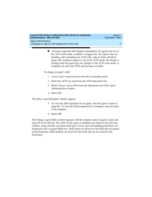 Page 27Lucent Call Center’s Little Instruction Book for advanced 
administration  585-210-936  Issue 1
December 1999
Agent administration 
5 Changing an agent’s skill assignment (EAS only) 
nActivates requested skill changes immediately for agents who are in 
the AUX work mode, available, or logged out.  For agents who are 
handling calls (including non-ACD calls, calls on hold, and direct 
agent calls waiting in queue) or are in the ACW mode, the change is 
pending until the agent logs out, changes to the AUX...