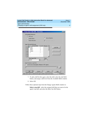 Page 28Agent administration 
6 Changing an agent’s skill assignment (EAS only) 
Lucent Call Center’s Little Instruction Book for advanced 
administration  585-210-936  Issue 1
December 1999
  
7. To add a skill for this agent, select the skill, select the Add Skills 
button, and assign a skill level from the Available Skills window.  
8. Select OK.
Follow these optional steps from the Change Agents Skills window to:
Select a top skill - select the assigned skill that you want to be the 
agent’s top skill, and...