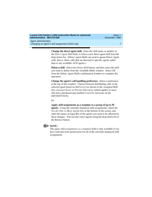 Page 29Lucent Call Center’s Little Instruction Book for advanced 
administration  585-210-936  Issue 1
December 1999
Agent administration 
7 Changing an agent’s skill assignment (EAS only) 
Change the direct agent skill.  Enter the skill name or number in 
the Direct Agent Skill field, or select a new direct agent skill from the 
drop-down list.  (Direct Agent Skills are used to queue Direct Agent 
calls, that is, those calls that are directed to specific agents rather 
than to any available ACD agents.)
Delete...