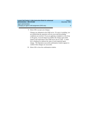 Page 30Agent administration 
8 Changing an agent’s skill assignment (EAS only) 
Lucent Call Center’s Little Instruction Book for advanced 
administration  585-210-936  Issue 1
December 1999
9. Select OK to accept your changes.
Changes are submitted to the CMS server.  If a move is pending, you 
are notified that the operation will not occur until the pending 
conditions are resolved.  If you are applying a template to a list of up 
to 50 agents, CentreVu Supervisor buffers the change agent skills 
requests and...