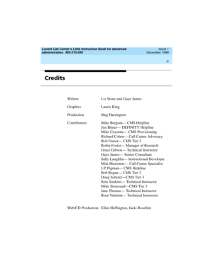 Page 4Lucent Call Center’s Little Instruction Book for advanced 
administration  
585-210-936  Issue 1
December 1999
 
iv  
Credits
Writers Liz Stone and Gaye James
Graphics Laurie King
Production Meg Harrington
ContributorsMike Bergum— CMS Helpline
Jim Bitner— DEFINITY Helpline
Mike Cozzette— CMS Provisioning
Richard Cohen— Call Center Advocacy
Bob Feeser— CMS Tier 3
Robin Foster— Manager of Research
Grace Gibson— Technical Instructor
Gaye James— Senior Consultant
Sally Laughlin— Instructional Developer
Mila...