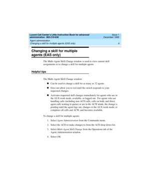 Page 31Lucent Call Center’s Little Instruction Book for advanced 
administration  585-210-936  Issue 1
December 1999
Agent administration 
9 Changing a skill for multiple agents (EAS only) 
Changing a skill for multiple 
agents (EAS only)
The Multi-Agent Skill Change window is used to view current skill 
assignments or to change a skill for multiple agents.
Helpful tips
The Multi-Agent Skill Change window:
nCan be used to change a skill for as many as 32 agents. 
nDoes not allow you to exit until the switch...