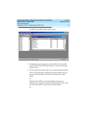 Page 32Agent administration 
10 Changing a skill for multiple agents (EAS only) 
Lucent Call Center’s Little Instruction Book for advanced 
administration  585-210-936  Issue 1
December 1999
The Multi-Agent Skill Change window opens. 
5. To display the agents assigned to a skill, double-click on the skill 
from the Skill List in the left-hand window, or select the skill name 
and press Enter.
6. To move agents from skill to skill, use any of the following methods: 
Click on one agent name or login ID in the...