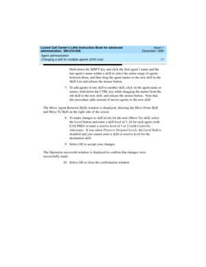 Page 33Lucent Call Center’s Little Instruction Book for advanced 
administration  585-210-936  Issue 1
December 1999
Agent administration 
11 Changing a skill for multiple agents (EAS only) 
Hold down the SHIFT key and click the first agent’s name and the 
last agent’s name within a skill to select the entire range of agents 
between them, and then drag the agent names to the new skill in the 
Skill List and release the mouse button. 
7. To add agents in one skill to another skill, click on the agent name or...