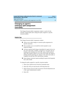 Page 34Agent administration 
12 Changing an agent’s extension split assignment (non-EAS) 
Lucent Call Center’s Little Instruction Book for advanced 
administration  585-210-936  Issue 1
December 1999
Changing an agent’s 
extension split assignment 
(non-EAS)
The Change Extension Split Assignments window is used to list the 
currently assigned splits and to change the splits assigned to a specific 
extension number.
Helpful tips
The Change Extension Split Assignments window:
nAllows you to make changes to...