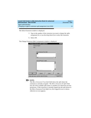 Page 35Lucent Call Center’s Little Instruction Book for advanced 
administration  585-210-936  Issue 1
December 1999
Agent administration 
13 Changing an agent’s extension split assignment (non-EAS) 
The Select Extension window is displayed.
5. Type in the number of the extension you want to change the splits 
assignment for, or use the drop-down list to select the extension.
6. Select OK.
The Change Extension Split Assignments window is displayed.  
NOTE:
The Move Extension From Split field shows the split...