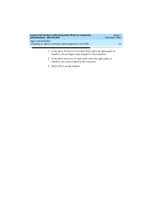 Page 36Agent administration 
14 Changing an agent’s extension split assignment (non-EAS) 
Lucent Call Center’s Little Instruction Book for advanced 
administration  585-210-936  Issue 1
December 1999
7. In the Move Extension From Split field, select the split names or 
numbers you no longer want assigned to this extension.
8. In the Move Extension To Split field, select the split names or 
numbers you want assigned to this extension.
9. Select OK to accept changes.   