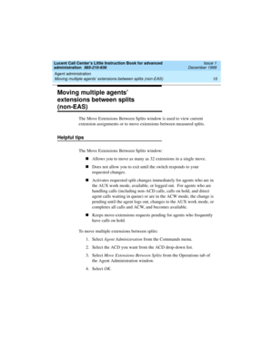 Page 37Lucent Call Center’s Little Instruction Book for advanced 
administration  585-210-936  Issue 1
December 1999
Agent administration 
15 Moving multiple agents’ extensions between splits (non-EAS) 
Moving multiple agents’ 
extensions between splits 
(non-EAS)
The Move Extensions Between Splits window is used to view current 
extension assignments or to move extensions between measured splits.
Helpful tips
The Move Extensions Between Splits window:
nAllows you to move as many as 32 extensions in a single...