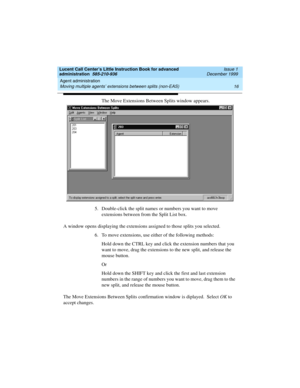 Page 38Agent administration 
16 Moving multiple agents’ extensions between splits (non-EAS) 
Lucent Call Center’s Little Instruction Book for advanced 
administration  585-210-936  Issue 1
December 1999
The Move Extensions Between Splits window appears. 
5. Double-click the split names or numbers you want to move 
extensions between from the Split List box. 
A window opens displaying the extensions assigned to those splits you selected.
6. To move extensions, use either of the following methods:
Hold down the...