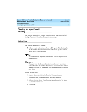 Page 39Lucent Call Center’s Little Instruction Book for advanced 
administration  585-210-936  Issue 1
December 1999
Agent administration 
17 Tracing an agent’s call activity 
Tracing an agent’s call 
activity
The Activate Agents Trace window is used to start or stop CentreVu CMS 
tracing of agent activities, including agent state changes.
Helpful tips
The Activate Agents Trace window:  
nAllows you to activate traces for up to 250 agents.  This limit applies 
to the number of agents administered to be traced...