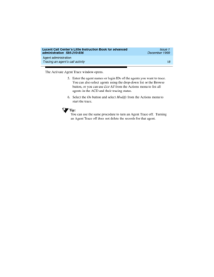 Page 40Agent administration 
18 Tracing an agent’s call activity 
Lucent Call Center’s Little Instruction Book for advanced 
administration  585-210-936  Issue 1
December 1999
The Activate Agent Trace window opens. 
5. Enter the agent names or login IDs of the agents you want to trace.  
You can also select agents using the drop-down list or the Browse 
button, or you can use List All from the Actions menu to list all 
agents in the ACD and their tracing status.
6. Select the On button and select Modify from...