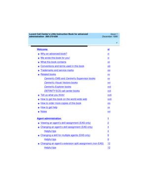 Page 5 
v  
Lucent Call Center’s Little Instruction Book for advanced 
administration  
585-210-936  Issue 1
December 1999
Welcome xi
nWhy an advanced book?xi
nWe wrote this book for you!xi
nWhat this book containsxii
nConventions and terms used in this bookxiii
nTrademarks and service marksxiv
nRelated booksxv
CentreVu CMS and CentreVu Supervisor booksxv
CentreVu Visual Vectors booksxvi
CentreVu Explorer booksxvii
DEFINITY ECS call center booksxvii
nTell us what you think!xviii
nHow to get this book on the...
