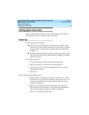 Page 41Lucent Call Center’s Little Instruction Book for advanced 
administration  585-210-936  Issue 1
December 1999
Agent administration 
19 Listing agent trace data 
Listing agent trace data
The List Agents Traced window is used to list the agents and the dates for 
which agent trace data is available on the current ACD.
Helpful tips
The List Agents Traced window:
nAllows you to list all the agents for whom data is available on the 
current ACD for given dates, all the dates for which data is available 
for...