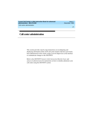 Page 43Lucent Call Center’s Little Instruction Book for advanced 
administration  585-210-936  Issue 1
December 1999
Call center administration 
21  
Call center administration 
This section provides step-by-step instructions on reconfiguring and 
displaying information about ACD call center features that have previously 
been administered on the switch, using CentreVu Supervisor as the interface 
to communicate changes to the DEFINITY. 
Refer to the DEFINITY System’s Little Instruction Book for basic and...