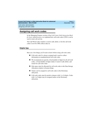 Page 44Call center administration 
22 Assigning call work codes 
Lucent Call Center’s Little Instruction Book for advanced 
administration  585-210-936  Issue 1
December 1999
Assigning call work codes
In the Managing Features section of the Call Center Little Instruction Book 
for basic administration, we explained how call work codes (CWCs) can be 
used to track call activity. 
The Call Work Codes window is used to add, delete, or list the call work 
codes CentreVu CMS collects data on.
Helpful tips 
Here are...