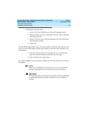 Page 45Lucent Call Center’s Little Instruction Book for advanced 
administration  585-210-936  Issue 1
December 1999
Call center administration 
23 Assigning call work codes 
To administer call work codes:
1. Access Call Center Administration from the Commands menu.
2. Select the ACD you want to administer call work codes on from the 
ACD drop-down list.
3. Choose Call Work Codes from the Operations tab of the Call Center 
Administration window.
4.  Select OK. 
The Call Work Codes window opens. The total number...