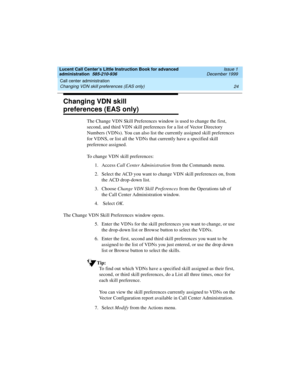 Page 46Call center administration 
24 Changing VDN skill preferences (EAS only) 
Lucent Call Center’s Little Instruction Book for advanced 
administration  585-210-936  Issue 1
December 1999
Changing VDN skill 
preferences (EAS only)
The Change VDN Skill Preferences window is used to change the first, 
second, and third VDN skill preferences for a list of Vector Directory 
Numbers (VDNs). You can also list the currently assigned skill preferences 
for VDNS, or list all the VDNs that currently have a specified...