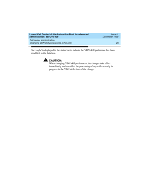 Page 47Lucent Call Center’s Little Instruction Book for advanced 
administration  585-210-936  Issue 1
December 1999
Call center administration 
25 Changing VDN skill preferences (EAS only) 
Successful is displayed in the status bar to indicate the VDN skill preference has been 
modified in the database.
!CAUTION:
When changing VDN skill preferences, the changes take effect 
immediately and can affect the processing of any call currently in 
progress in the VDN at the time of the change.  