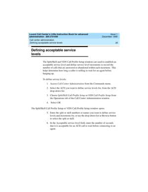 Page 48Call center administration 
26 Defining acceptable service levels 
Lucent Call Center’s Little Instruction Book for advanced 
administration  585-210-936  Issue 1
December 1999
Defining acceptable service 
levels 
The Split/Skill and VDN Call Profile Setup windows are used to establish an 
acceptable service level and define service level increments to record the 
number of calls that are answered or abandoned within each increment.  This 
helps determine how long a caller is willing to wait for an agent...