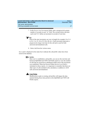 Page 49Lucent Call Center’s Little Instruction Book for advanced 
administration  585-210-936  Issue 1
December 1999
Call center administration 
27 Defining acceptable service levels 
7. In the Service level increments fields, enter a progressively greater 
number of seconds in each “to” field. The seconds before and after 
each word “to” define an increment in seconds of wait time.
Tip:
Each of the nine increments can vary in length (for example, 0 to 5, 6 
to 10, 11 to 15, 16 to 25, 26 to 40, etc.). Each...