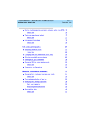 Page 6 
vi  
Lucent Call Center’s Little Instruction Book for advanced 
administration  
585-210-936  Issue 1
December 1999
nMoving multiple agents’ extensions between splits (non-EAS)15
Helpful tips15
nTracing an agent’s call activity17
Helpful tips17
nListing agent trace data19
Helpful tips19
Call center administration 21
nAssigning call work codes22
Helpful tips22
nChanging VDN skill preferences (EAS only)24
nDefining acceptable service levels26
nViewing trunk group members28
nChanging VDN-to-vector...