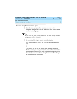 Page 51Lucent Call Center’s Little Instruction Book for advanced 
administration  585-210-936  Issue 1
December 1999
Call center administration 
29 Viewing trunk group members 
The Trunk Group Members window opens. 
6. Enter the trunk group numbers or names you want to view 
equipment locations for, or use the drop-down list or Browse button 
to select the trunk groups.
Tip:
If you leave the Trunk Groups field blank, all Trunk Groups and their 
assignments will be displayed.
7. Do one of the following to select...