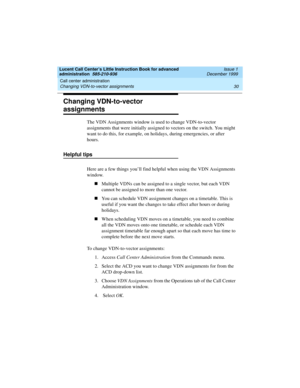 Page 52Call center administration 
30 Changing VDN-to-vector assignments 
Lucent Call Center’s Little Instruction Book for advanced 
administration  585-210-936  Issue 1
December 1999
Changing VDN-to-vector 
assignments
The VDN Assignments window is used to change VDN-to-vector 
assignments that were initially assigned to vectors on the switch. You might 
want to do this, for example, on holidays, during emergencies, or after 
hours.
Helpful tips 
Here are a few things you’ll find helpful when using the VDN...