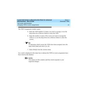 Page 53Lucent Call Center’s Little Instruction Book for advanced 
administration  585-210-936  Issue 1
December 1999
Call center administration 
31 Changing VDN-to-vector assignments 
The VDN Assignments window opens. 
5. Enter the VDN numbers or names you want to reassign, or use the 
drop-down list or Browse button to select the VDN.
6. Enter the number or name of the vector you want to reassign the 
VDNs to, or use the drop-down list or Browse button to select the 
vectors. 
Tip:
To determine which vectors...
