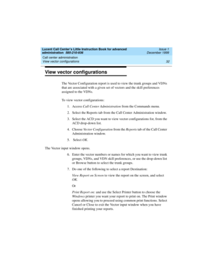 Page 54Call center administration 
32 View vector configurations 
Lucent Call Center’s Little Instruction Book for advanced 
administration  585-210-936  Issue 1
December 1999
View vector configurations
The Vector Configuration report is used to view the trunk groups and VDNs 
that are associated with a given set of vectors and the skill preferences 
assigned to the VDNs. 
To view vector configurations:
1. Access Call Center Administration from the Commands menu.
2. Select the Reports tab from the Call Center...