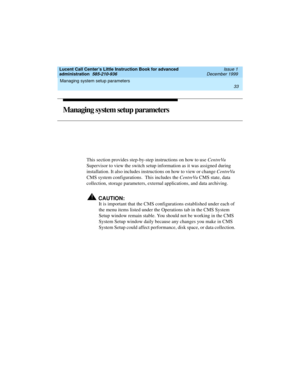 Page 55Lucent Call Center’s Little Instruction Book for advanced 
administration  585-210-936  Issue 1
December 1999
Managing system setup parameters 
33  
Managing system setup parameters 
This section provides step-by-step instructions on how to use CentreVu 
Supervisor to view the switch setup information as it was assigned during 
installation. It also includes instructions on how to view or change CentreVu 
CMS system configurations.  This includes the CentreVu CMS state, data 
collection, storage...
