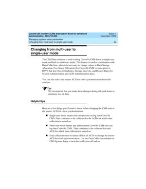 Page 56Managing system setup parameters 
34 Changing from multi-user to single-user mode 
Lucent Call Center’s Little Instruction Book for advanced 
administration  585-210-936  Issue 1
December 1999
Changing from multi-user to 
single-user mode
The CMS State window is used to bring CentreVu CMS down to single-user 
mode and back to multi-user mode. This feature is used in combination with 
Data Collection, when it is necessary to change values in Data Storage 
Allocation, Free Space Allocation (for CentreVu...