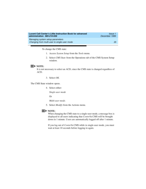 Page 57Lucent Call Center’s Little Instruction Book for advanced 
administration  585-210-936  Issue 1
December 1999
Managing system setup parameters 
35 Changing from multi-user to single-user mode 
To change the CMS state:
1. Access System Setup from the Tools menu.
2. Select CMS State from the Operations tab of the CMS System Setup 
window.
NOTE:
It is not necessary to select an ACD, since the CMS state is changed regardless of 
ACD.
3. Select OK.
The CMS State window opens.
4. Select either: 
Single-user...