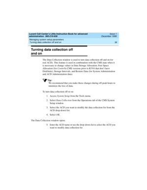 Page 58Managing system setup parameters 
36 Turning data collection off and on 
Lucent Call Center’s Little Instruction Book for advanced 
administration  585-210-936  Issue 1
December 1999
Turning data collection off 
and on
The Data Collection window is used to turn data collection off and on for 
real ACDs. This feature is used in combination with the CMS state when it 
is necessary to change values in Data Storage Allocation, Free Space 
Allocation (for CentreVu CMS versions prior to R3V6 that don’t have...