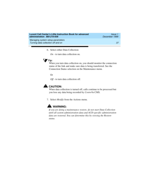 Page 59Lucent Call Center’s Little Instruction Book for advanced 
administration  585-210-936  Issue 1
December 1999
Managing system setup parameters 
37 Turning data collection off and on 
6. Select either Data Collection: 
On - to turn data collection on.
Tip:
When you turn data collection on, you should monitor the connection 
status of the link and make sure data is being transferred. See the 
Connection Status selection on the Maintenance menu.
Or
Off - to turn data collection off.
!CAUTION:
When data...