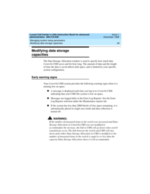 Page 60Managing system setup parameters 
38 Modifying data storage capacities 
Lucent Call Center’s Little Instruction Book for advanced 
administration  585-210-936  Issue 1
December 1999
Modifying data storage 
capacities 
The Data Storage Allocation window is used to specify how much data 
CentreVu CMS saves and for how long. The amount of data and the length 
of time the data is saved affects disk space, and is limited by your specific 
system configuration. 
Early warning signs
Yo u r  CentreVu CMS system...