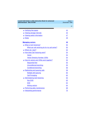 Page 7 
vii  
Lucent Call Center’s Little Instruction Book for advanced 
administration  
585-210-936  Issue 1
December 1999
nVerifying free space44
nViewing storage intervals45
nViewing switch information47
nNotes48
Managing vectors 49
nWhat is Call Vectoring?50
What can call vectoring do for my call center?50
nWhere do I start?52
nHow does Call Vectoring work?54
Vector54
Vector Directory Number (VDN)54
nHow do vectors and VDNs work together?55
Sequential flow55
Unconditional branching55
Conditional...