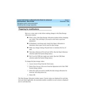 Page 61Lucent Call Center’s Little Instruction Book for advanced 
administration  585-210-936  Issue 1
December 1999
Managing system setup parameters 
39 Modifying data storage capacities 
 Preparing for modifications 
Here are a some steps to take before making changes to the Data Storage 
Allocation window.
nPrint a copy of the Data Storage Allocation window before changing 
any values. This will help if you need to refer back to previous 
parameters.
nIf DiskSuite is not being used, check Free Space...