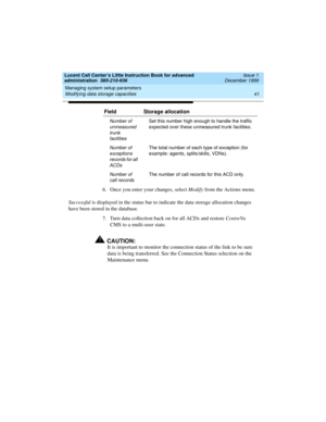 Page 63Lucent Call Center’s Little Instruction Book for advanced 
administration  585-210-936  Issue 1
December 1999
Managing system setup parameters 
41 Modifying data storage capacities 
6. Once you enter your changes, select Modify from the Actions menu.
Successful is displayed in the status bar to indicate the data storage allocation changes 
have been stored in the database.
7. Turn data collection back on for all ACDs and restore CentreVu 
CMS to a multi-user state.
!CAUTION:
It is important to monitor...