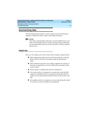 Page 64Managing system setup parameters 
42 Summarizing data 
Lucent Call Center’s Little Instruction Book for advanced 
administration  585-210-936  Issue 1
December 1999
Summarizing data 
The Data Summarizing window is used to archive data into the historical 
database on demand for daily, weekly, and monthly summaries.
NOTE:
Since data is automatically archived by CentreVu CMS based on your 
entries in the Storage Intervals window and Data Storage Allocation, 
we recommend that you do not use this tool...