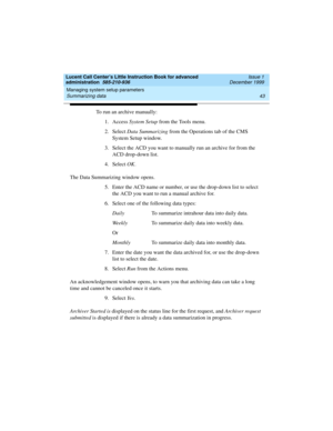 Page 65Lucent Call Center’s Little Instruction Book for advanced 
administration  585-210-936  Issue 1
December 1999
Managing system setup parameters 
43 Summarizing data 
To run an archive manually:
1. Access System Setup from the Tools menu.
2. Select Data Summarizing from the Operations tab of the CMS 
System Setup window.
3. Select the ACD you want to manually run an archive for from the 
ACD drop-down list.
4. Select OK.
The Data Summarizing window opens.
5. Enter the ACD name or number, or use the...