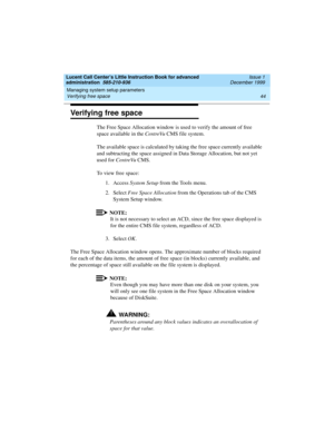 Page 66Managing system setup parameters 
44 Verifying free space 
Lucent Call Center’s Little Instruction Book for advanced 
administration  585-210-936  Issue 1
December 1999
Verifying free space 
The Free Space Allocation window is used to verify the amount of free 
space available in the CentreVu CMS file system.
The available space is calculated by taking the free space currently available 
and subtracting the space assigned in Data Storage Allocation, but not yet 
used for CentreVu CMS.
To view free...