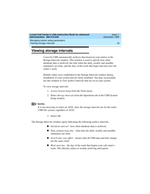 Page 67Lucent Call Center’s Little Instruction Book for advanced 
administration  585-210-936  Issue 1
December 1999
Managing system setup parameters 
45 Viewing storage intervals 
Viewing storage intervals
CentreVu CMS automatically archives data based on your entries in the 
Storage Intervals window. This window is used to specify how often 
intrahour data is archived, the time when the daily, weekly and monthly 
summaries are done, and the days of the week that begin and end your call 
center’s week....