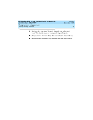 Page 68Managing system setup parameters 
46 Viewing storage intervals 
Lucent Call Center’s Little Instruction Book for advanced 
administration  585-210-936  Issue 1
December 1999
nWeek stop day - the day of the week that ends your call center’s 
week. This directly relates to weekly archiving and reports.
nDaily start time - the time of day that data collection starts each day.
nDaily stop time - the time of day that data collection stops each day. 