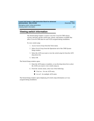 Page 69Lucent Call Center’s Little Instruction Book for advanced 
administration  585-210-936  Issue 1
December 1999
Managing system setup parameters 
47 Viewing switch information 
Viewing switch information
The Switch Setup window is used to view the CentreVu CMS release, 
version, and load, and the switch type, release, and features available that 
affect CentreVu CMS data for each ACD assigned during installation.
To view switch setup:
1. Access System Setup from the Tools menu.
2. Select Switch Setup from...