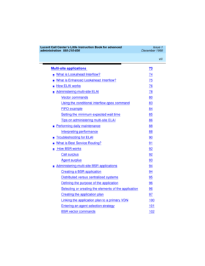 Page 8 
viii  
Lucent Call Center’s Little Instruction Book for advanced 
administration  
585-210-936  Issue 1
December 1999
Multi-site applications 73
nWhat is Lookahead Interflow?74
nWhat is Enhanced Lookahead Interflow?75
nHow ELAI works76
nAdministering multi-site ELAI78
Vector commands80
Using the conditional interflow-qpos command83
FIFO example84
Setting the minimum expected wait time85
Tips on administering multi-site ELAI86
nPerforming daily maintenance88
Interpreting performance88
nTroubleshooting...