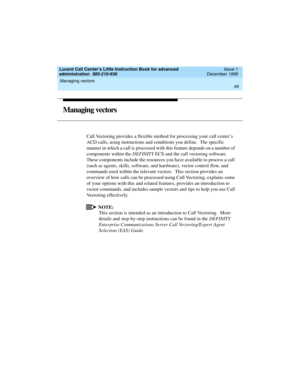 Page 71Lucent Call Center’s Little Instruction Book for advanced 
administration  585-210-936  Issue 1
December 1999
Managing vectors 
49  
Managing vectors
Call Vectoring provides a flexible method for processing your call center’s 
ACD calls, using instructions and conditions you define.  The specific 
manner in which a call is processed with this feature depends on a number of 
components within the DEFINITY ECS and the call vectoring software.  
These components include the resources you have available to...