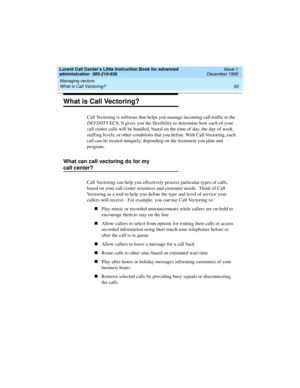 Page 72Managing vectors 
50 What is Call Vectoring? 
Lucent Call Center’s Little Instruction Book for advanced 
administration  585-210-936  Issue 1
December 1999
What is Call Vectoring?
Call Vectoring is software that helps you manage incoming call traffic to the 
DEFINITY ECS. It gives you the flexibility to determine how each of your 
call center calls will be handled, based on the time of day, the day of week, 
staffing levels, or other conditions that you define. With Call Vectoring, each 
call can be...
